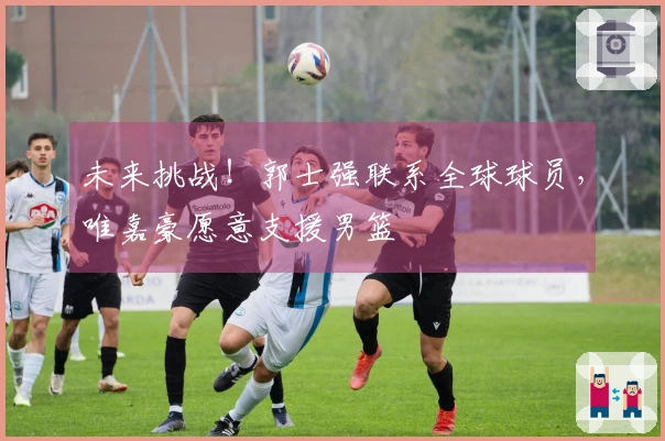 未来挑战！郭士强联系全球球员，唯嘉豪愿意支援男篮