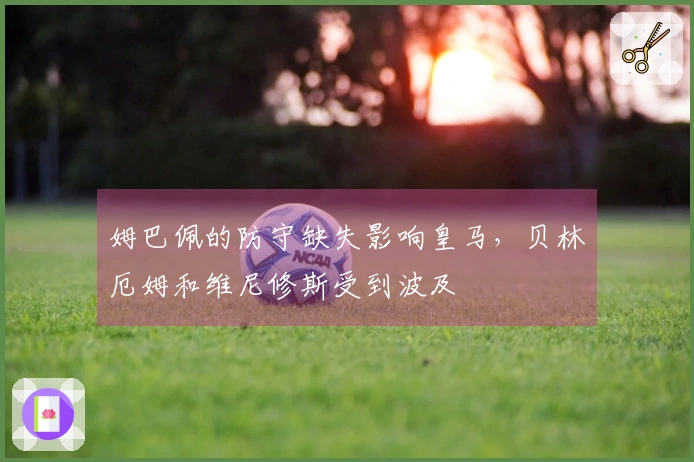 姆巴佩的防守缺失影响皇马，贝林厄姆和维尼修斯受到波及