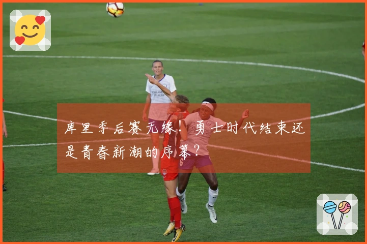 库里季后赛无缘！勇士时代结束还是青春新潮的序幕？