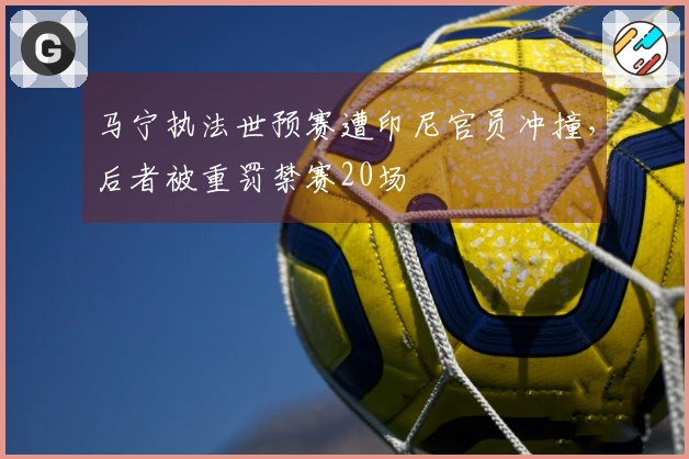马宁执法世预赛遭印尼官员冲撞，后者被重罚禁赛20场