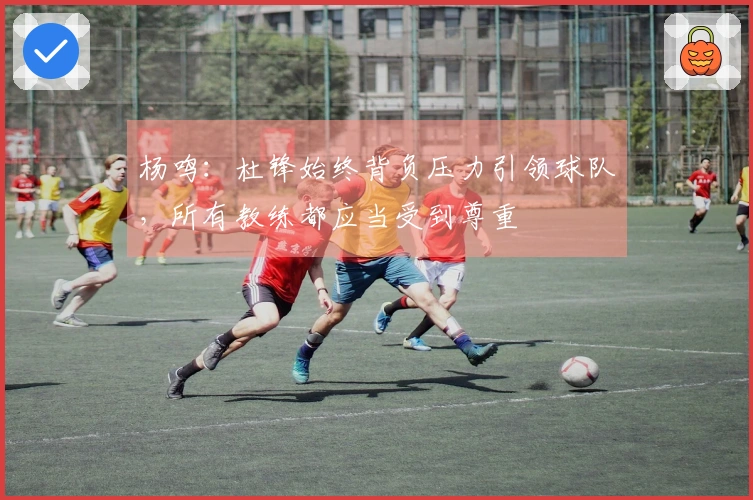 杨鸣：杜锋始终背负压力引领球队，所有教练都应当受到尊重