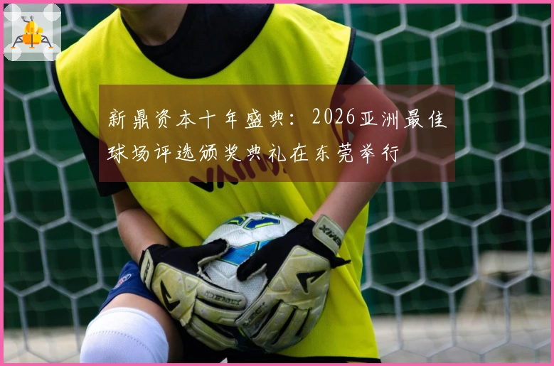 新鼎资本十年盛典：2026亚洲最佳球场评选颁奖典礼在东莞举行