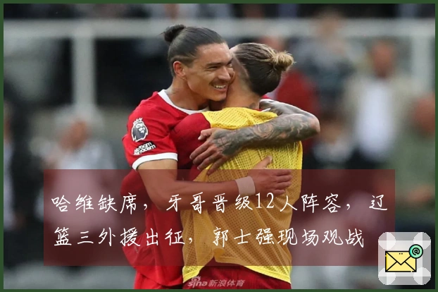 哈维缺席，牙哥晋级12人阵容，辽篮三外援出征，郭士强现场观战