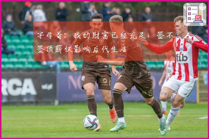字母哥：我的财富已经充足，签不签顶薪仅影响后代生活