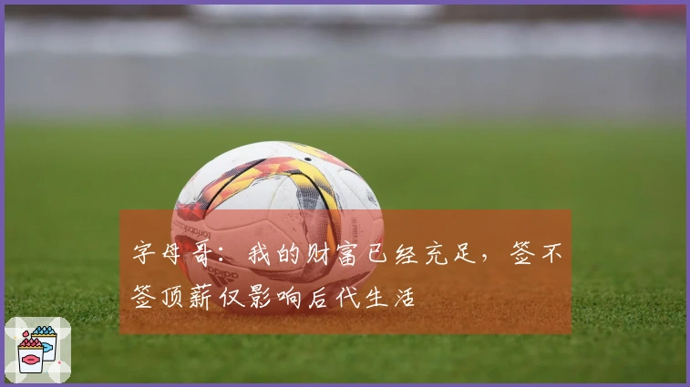 字母哥：我的财富已经充足，签不签顶薪仅影响后代生活