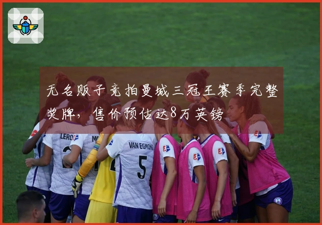 无名贩子竞拍曼城三冠王赛季完整奖牌，售价预估达8万英镑