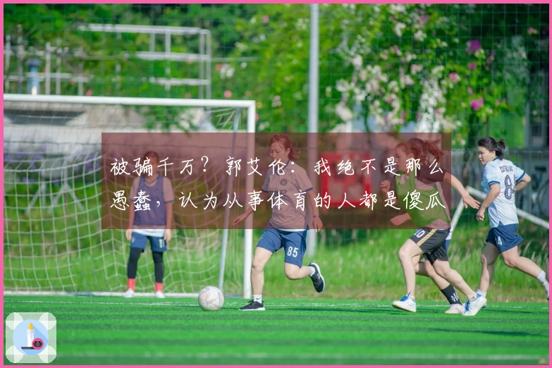 被骗千万？郭艾伦：我绝不是那么愚蠢，认为从事体育的人都是傻瓜的观点将让你失望