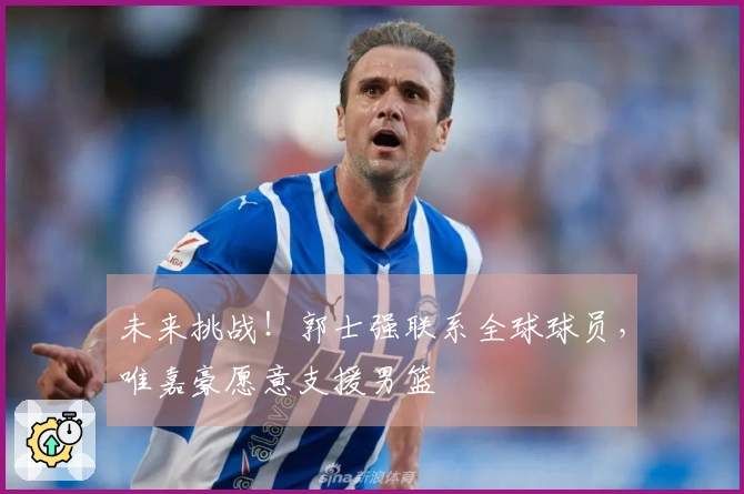 未来挑战！郭士强联系全球球员，唯嘉豪愿意支援男篮