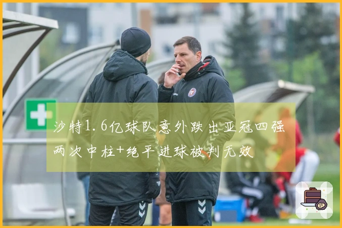 沙特1.6亿球队意外跌出亚冠四强 两次中柱+绝平进球被判无效