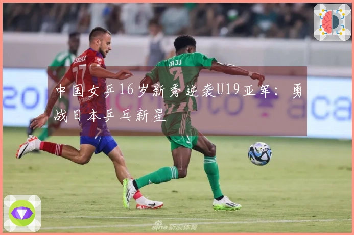 中国女乒16岁新秀逆袭U19亚军：勇战日本乒乓新星